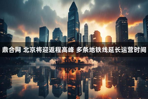鼎合网 北京将迎返程高峰 多条地铁线延长运营时间