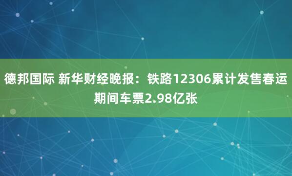 德邦国际 新华财经晚报：铁路12306累计发售春运期间车票2.98亿张