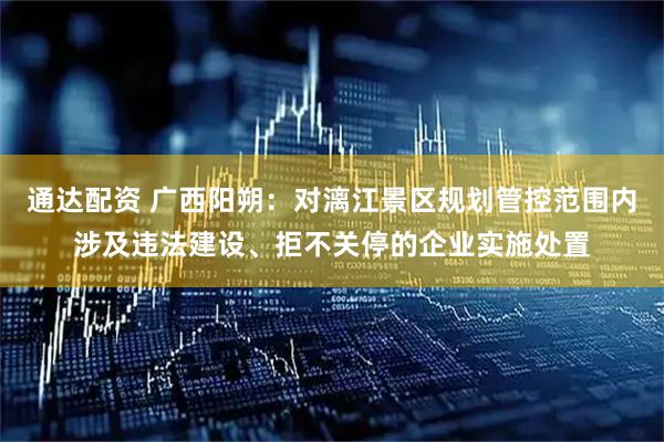 通达配资 广西阳朔：对漓江景区规划管控范围内涉及违法建设、拒不关停的企业实施处置