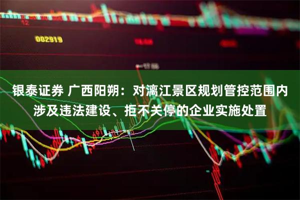 银泰证券 广西阳朔：对漓江景区规划管控范围内涉及违法建设、拒不关停的企业实施处置