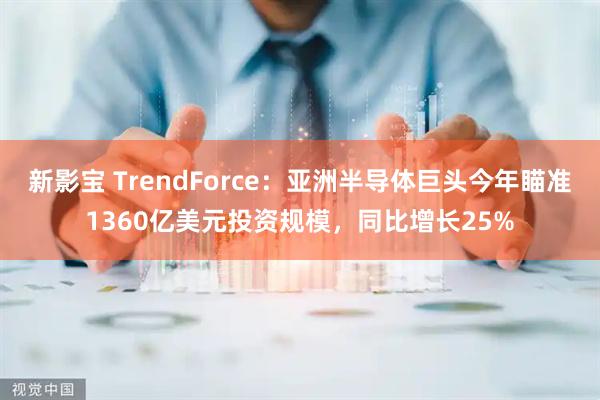新影宝 TrendForce：亚洲半导体巨头今年瞄准1360亿美元投资规模，同比增长25%