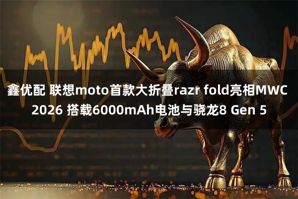 鑫优配 联想moto首款大折叠razr fold亮相MWC 2026 搭载6000mAh电池与骁龙8 Gen 5