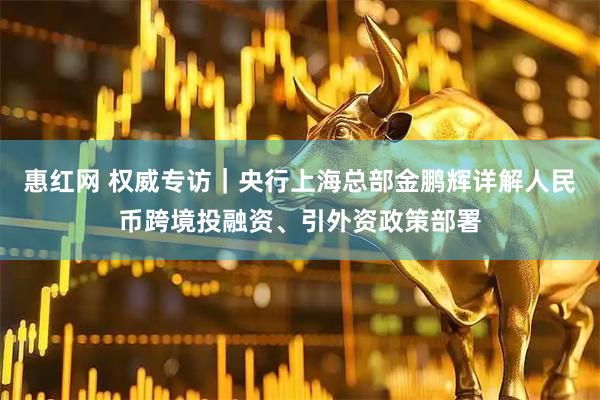 惠红网 权威专访｜央行上海总部金鹏辉详解人民币跨境投融资、引外资政策部署