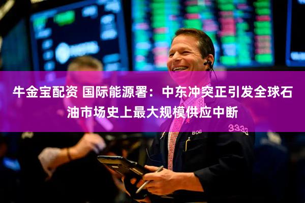 牛金宝配资 国际能源署：中东冲突正引发全球石油市场史上最大规模供应中断