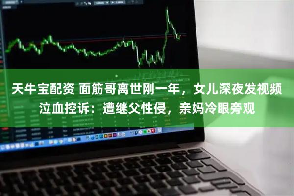 天牛宝配资 面筋哥离世刚一年，女儿深夜发视频泣血控诉：遭继父性侵，亲妈冷眼旁观
