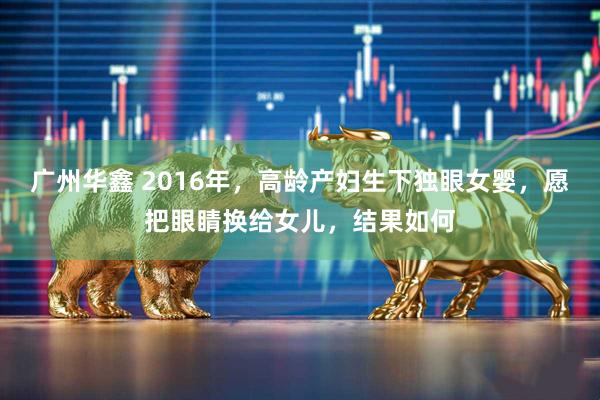 广州华鑫 2016年，高龄产妇生下独眼女婴，愿把眼睛换给女儿，结果如何