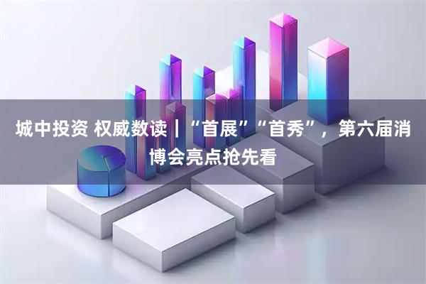 城中投资 权威数读｜“首展”“首秀”，第六届消博会亮点抢先看