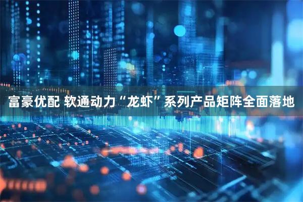 富豪优配 软通动力“龙虾”系列产品矩阵全面落地