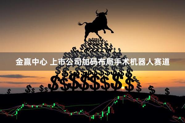 金赢中心 上市公司加码布局手术机器人赛道