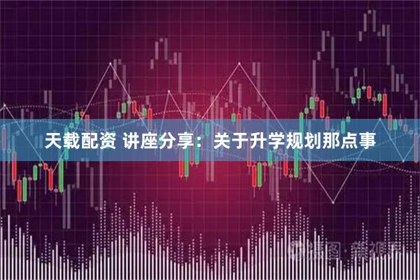 天载配资 讲座分享:关于升学规划那点事