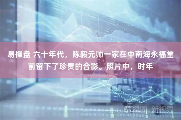易操盘 六十年代，陈毅元帅一家在中南海永福堂前留下了珍贵的合影。照片中，时年