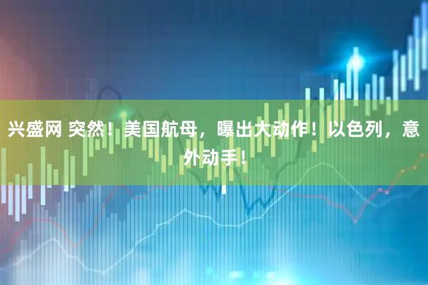 兴盛网 突然！美国航母，曝出大动作！以色列，意外动手！