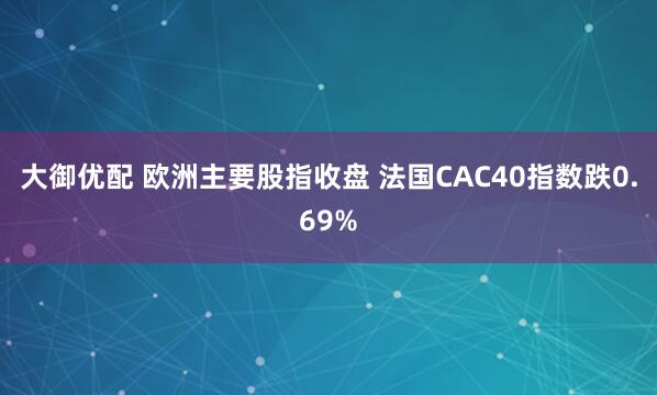 大御优配 欧洲主要股指收盘 法国CAC40指数跌0.69%