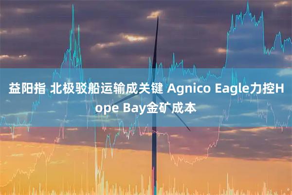 益阳指 北极驳船运输成关键 Agnico Eagle力控Hope Bay金矿成本