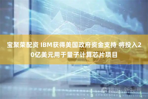 宝聚荣配资 IBM获得美国政府资金支持 将投入20亿美元用于量子计算芯片项目