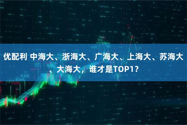 优配利 中海大、浙海大、广海大、上海大、苏海大、大海大，谁才是TOP1？