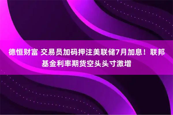 德恒财富 交易员加码押注美联储7月加息！联邦基金利率期货空头头寸激增