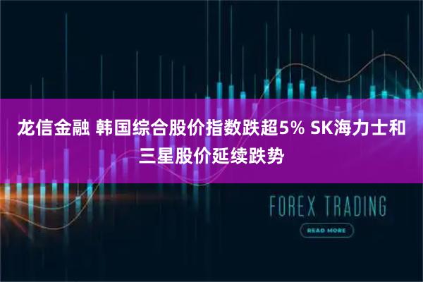龙信金融 韩国综合股价指数跌超5% SK海力士和三星股价延续跌势