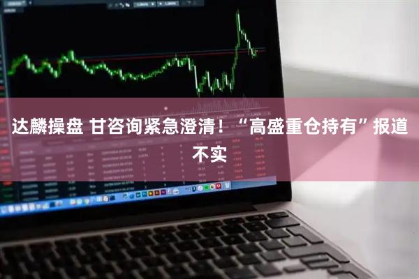 达麟操盘 甘咨询紧急澄清！“高盛重仓持有”报道不实