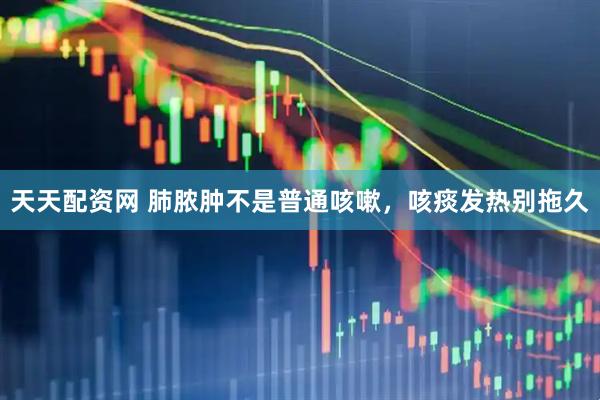 天天配资网 肺脓肿不是普通咳嗽,咳痰发热别拖久