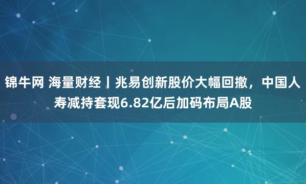 锦牛网 海量财经丨兆易创新股价大幅回撤，中国人寿减持套现6.82亿后加码布局A股