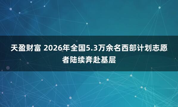 天盈财富 2026年全国5.3万余名西部计划志愿者陆续奔赴基层