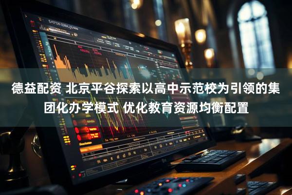 德益配资 北京平谷探索以高中示范校为引领的集团化办学模式 优化教育资源均衡配置