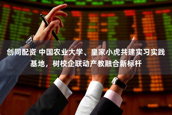 创同配资 中国农业大学、皇家小虎共建实习实践基地，树校企联动产教融合新标杆