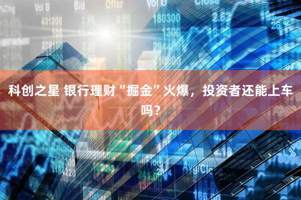 科创之星 银行理财“掘金”火爆，投资者还能上车吗？