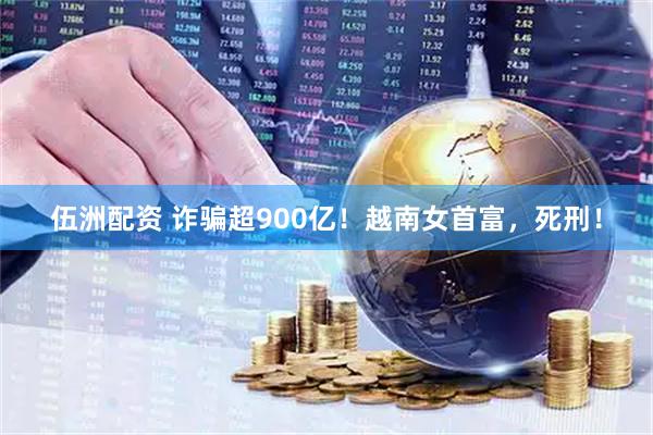 伍洲配资 诈骗超900亿！越南女首富，死刑！