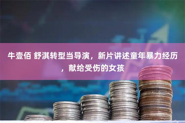 牛壹佰 舒淇转型当导演，新片讲述童年暴力经历，献给受伤的女孩