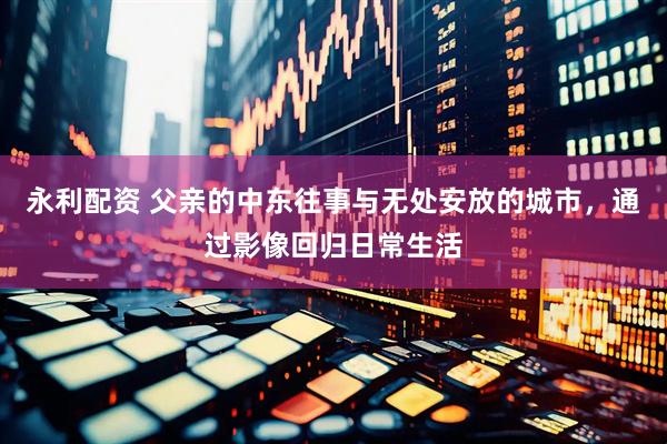 永利配资 父亲的中东往事与无处安放的城市，通过影像回归日常生活