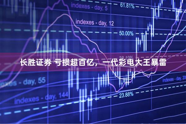 长胜证券 亏损超百亿，一代彩电大王暴雷