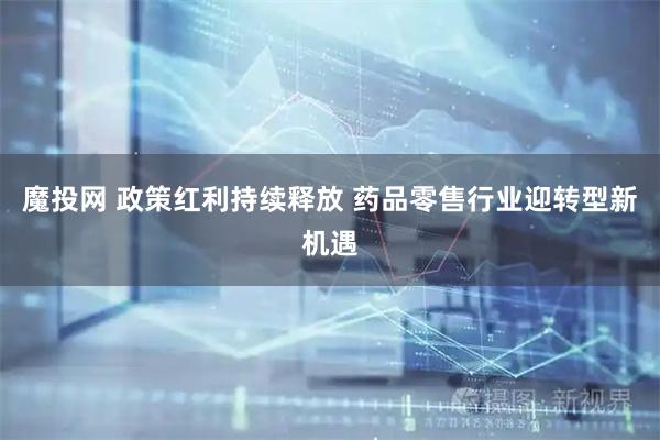 魔投网 政策红利持续释放 药品零售行业迎转型新机遇