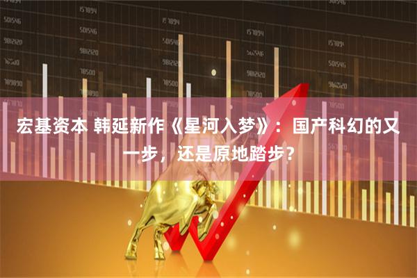 宏基资本 韩延新作《星河入梦》：国产科幻的又一步，还是原地踏步？