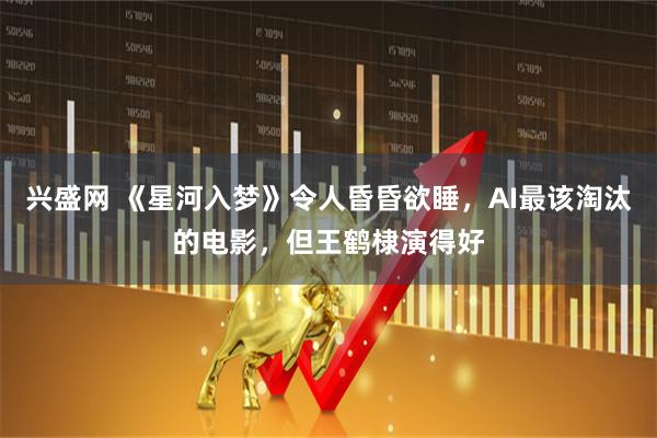 兴盛网 《星河入梦》令人昏昏欲睡，AI最该淘汰的电影，但王鹤棣演得好