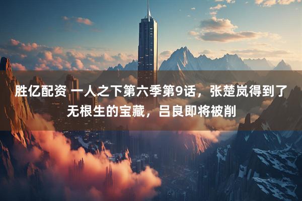 胜亿配资 一人之下第六季第9话，张楚岚得到了无根生的宝藏，吕良即将被削