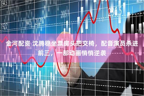 金河配资 沈腾稳坐票房头把交椅，配音演员杀进前三，一部动画悄悄逆袭