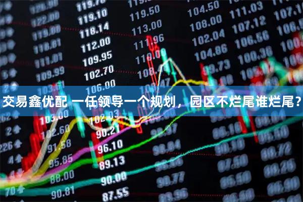 交易鑫优配 一任领导一个规划，园区不烂尾谁烂尾？