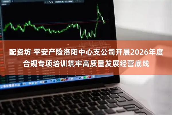 配资坊 平安产险洛阳中心支公司开展2026年度合规专项培训筑牢高质量发展经营底线