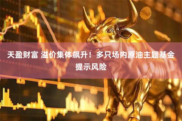 天盈财富 溢价集体飙升！多只场内原油主题基金提示风险