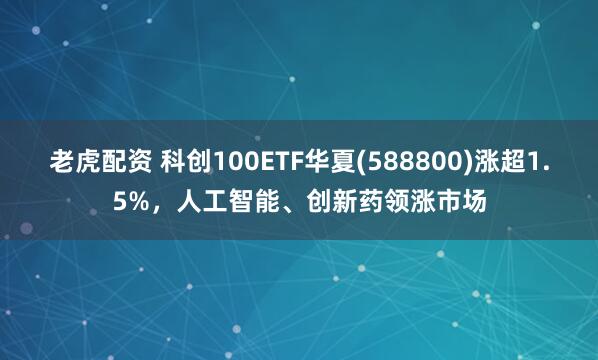 老虎配资 科创100ETF华夏(588800)涨超1.5%，人工智能、创新药领涨市场