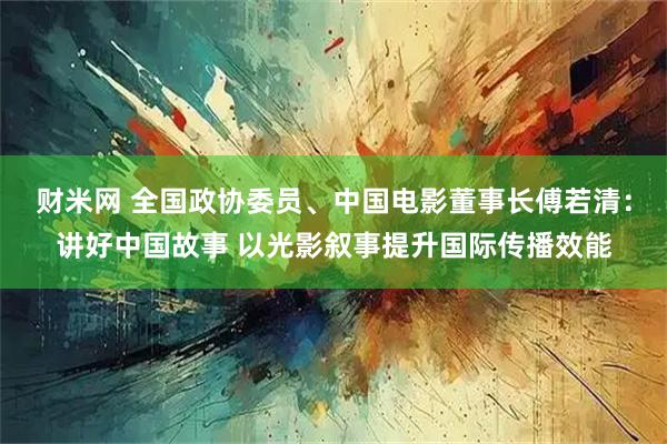 财米网 全国政协委员、中国电影董事长傅若清：讲好中国故事 以光影叙事提升国际传播效能