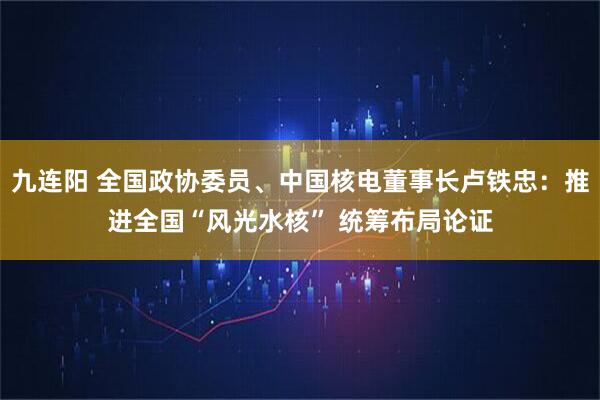 九连阳 全国政协委员、中国核电董事长卢铁忠：推进全国“风光水核” 统筹布局论证