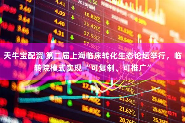 天牛宝配资 第二届上海临床转化生态论坛举行，临转院模式实现 “可复制、可推广”