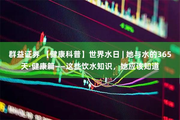 群益证券 【健康科普】世界水日 | 她与水的365天·健康篇——这些饮水知识，她应该知道