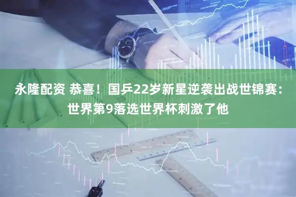 永隆配资 恭喜！国乒22岁新星逆袭出战世锦赛：世界第9落选世界杯刺激了他