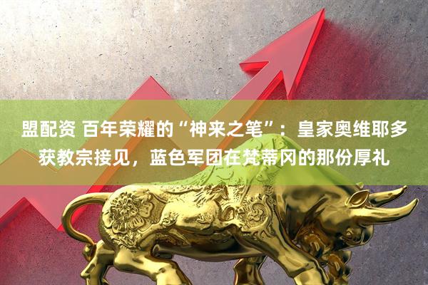 盟配资 百年荣耀的“神来之笔”：皇家奥维耶多获教宗接见，蓝色军团在梵蒂冈的那份厚礼