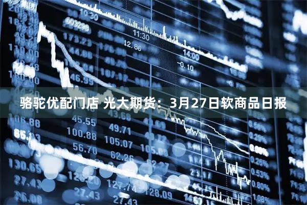 骆驼优配门店 光大期货：3月27日软商品日报