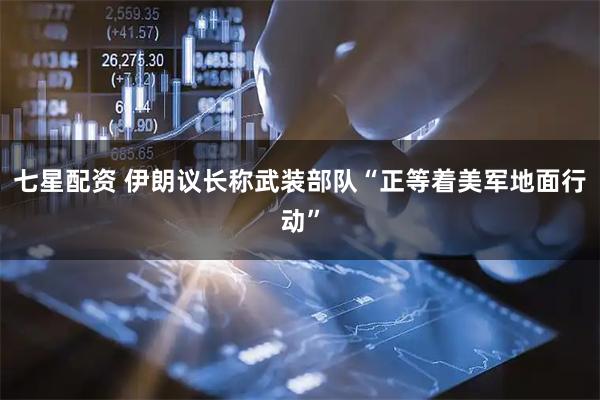 七星配资 伊朗议长称武装部队“正等着美军地面行动”